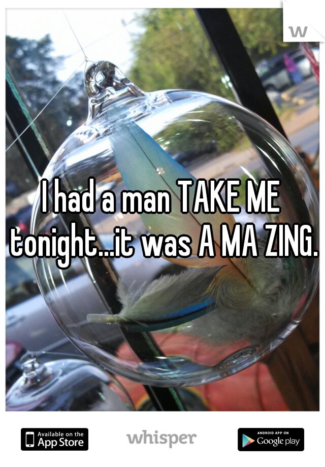 I had a man TAKE ME tonight...it was A MA ZING.