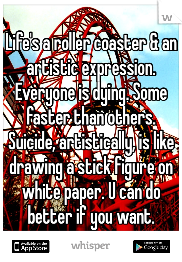 Life's a roller coaster & an artistic expression. Everyone is dying. Some faster than others. Suicide, artistically, is like drawing a stick figure on white paper. U can do better if you want.