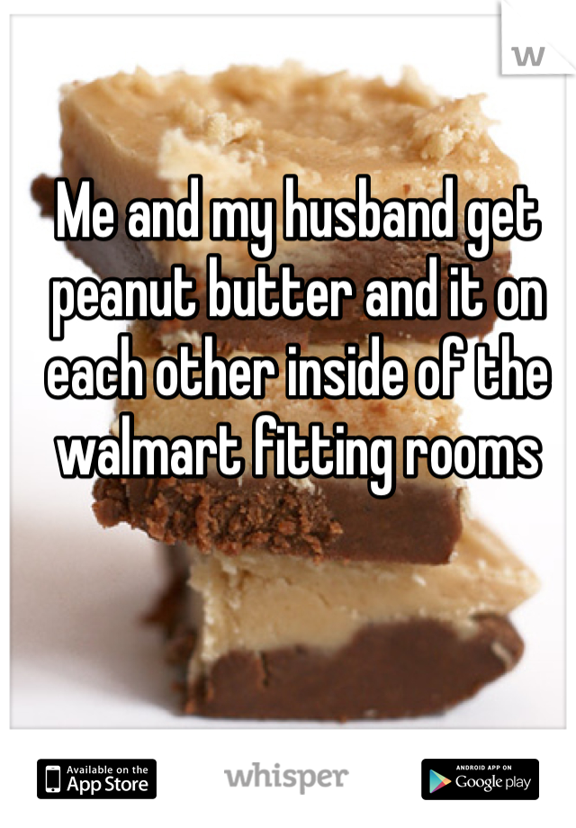 Me and my husband get peanut butter and it on each other inside of the walmart fitting rooms