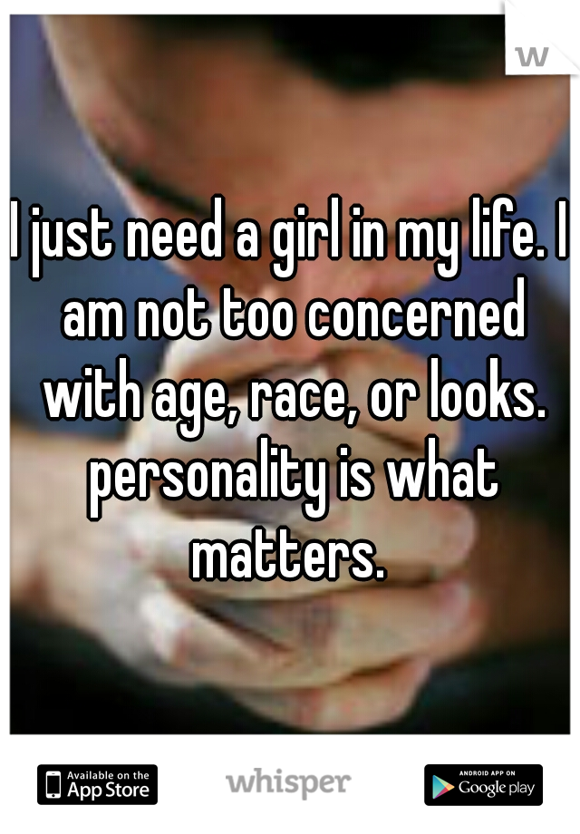 I just need a girl in my life. I am not too concerned with age, race, or looks. personality is what matters. 