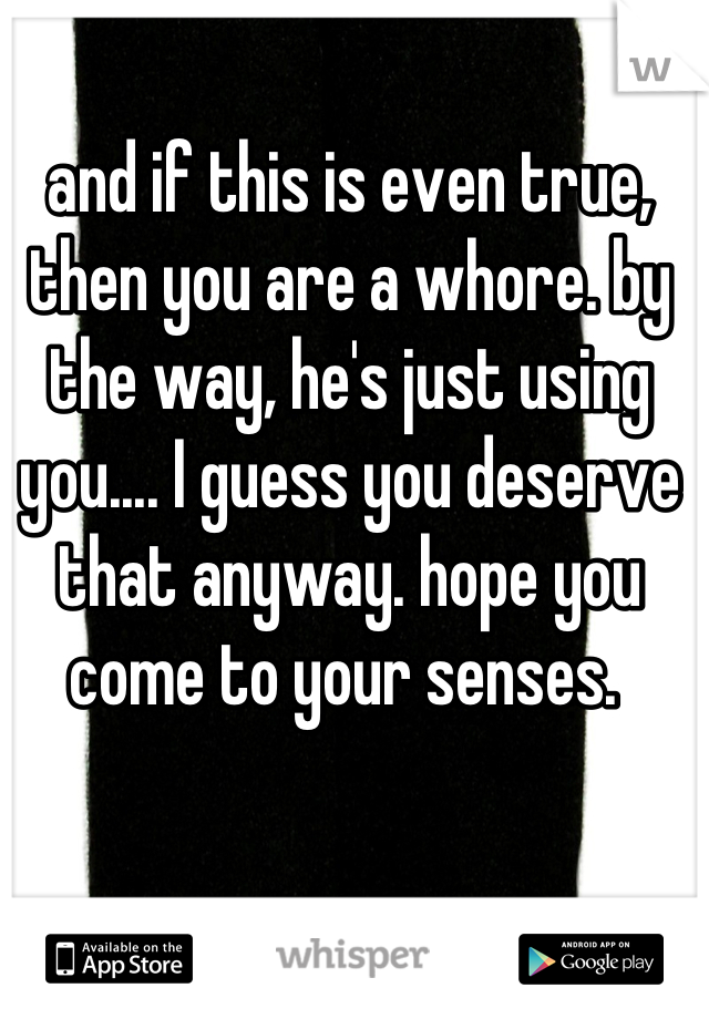 and if this is even true, then you are a whore. by the way, he's just using you.... I guess you deserve that anyway. hope you come to your senses. 