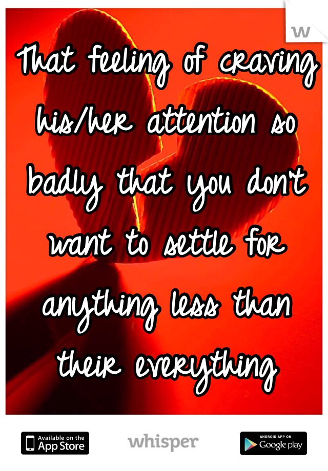That feeling of craving his/her attention so badly that you don't want to settle for anything less than their everything 