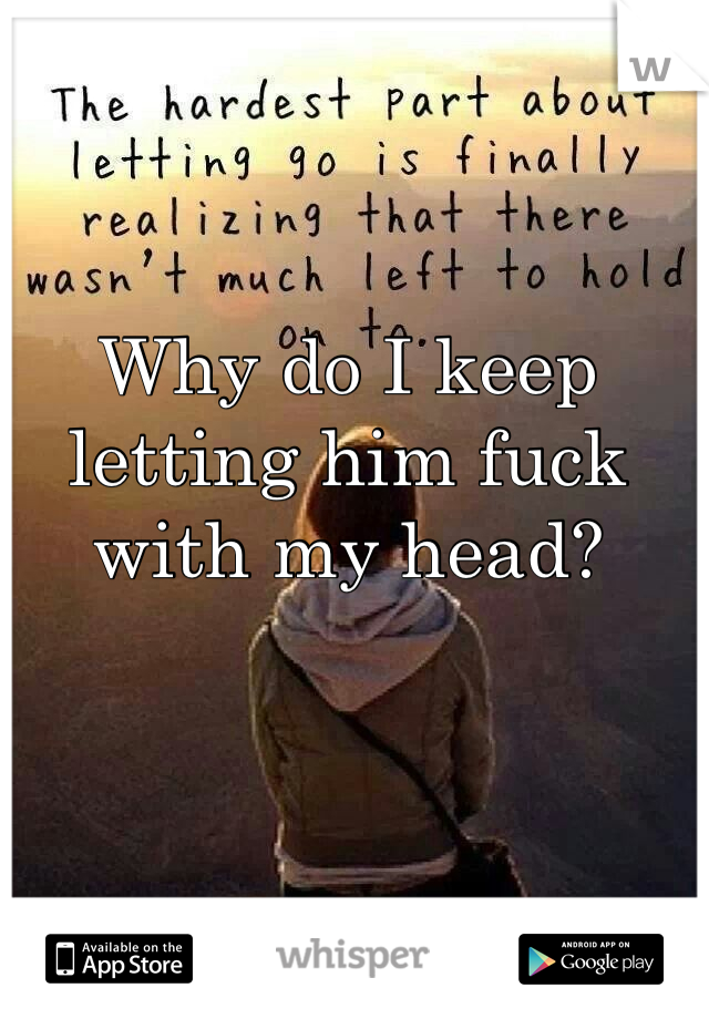 Why do I keep letting him fuck with my head?