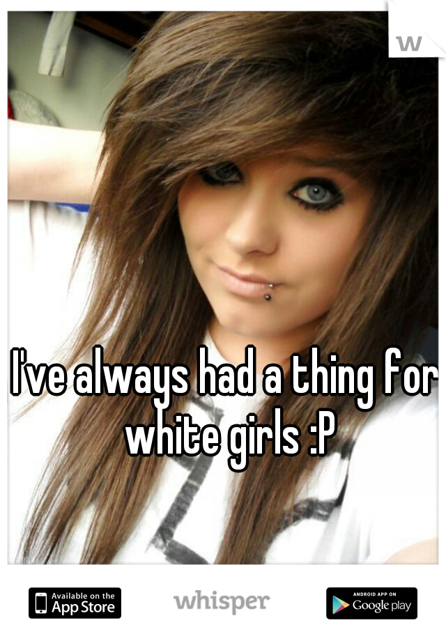 I've always had a thing for white girls :P