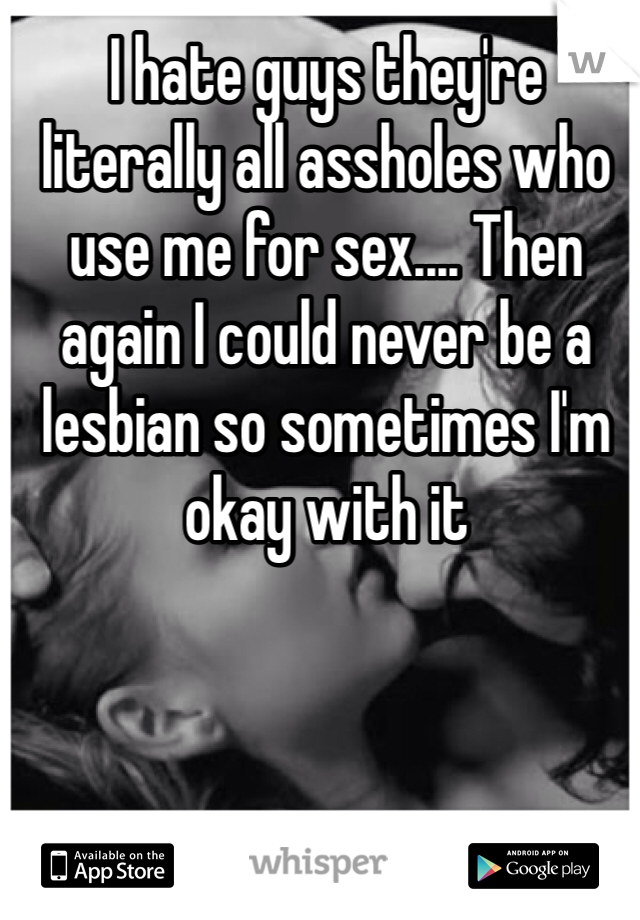 I hate guys they're literally all assholes who use me for sex.... Then again I could never be a lesbian so sometimes I'm okay with it