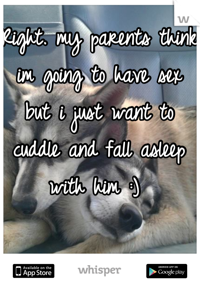 Right. my parents think im going to have sex but i just want to cuddle and fall asleep with him :) 