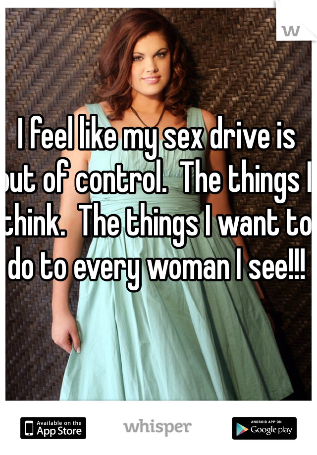 I feel like my sex drive is out of control.  The things I think.  The things I want to do to every woman I see!!!