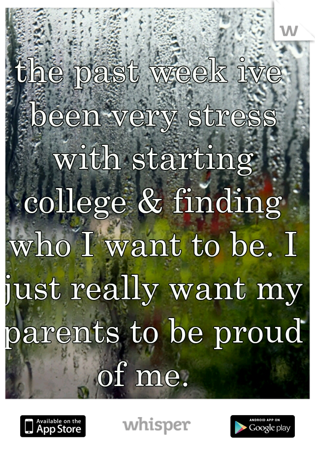 the past week ive been very stress with starting college & finding who I want to be. I just really want my parents to be proud of me.  