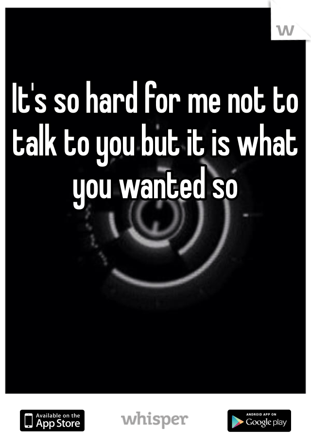 It's so hard for me not to talk to you but it is what you wanted so 