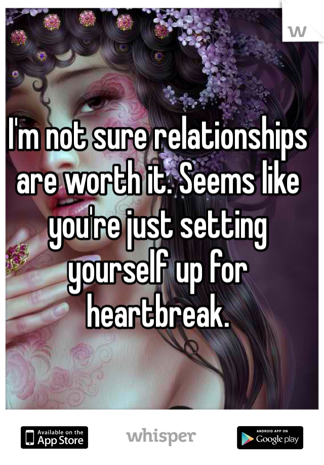 I'm not sure relationships are worth it. Seems like you're just setting yourself up for heartbreak.
