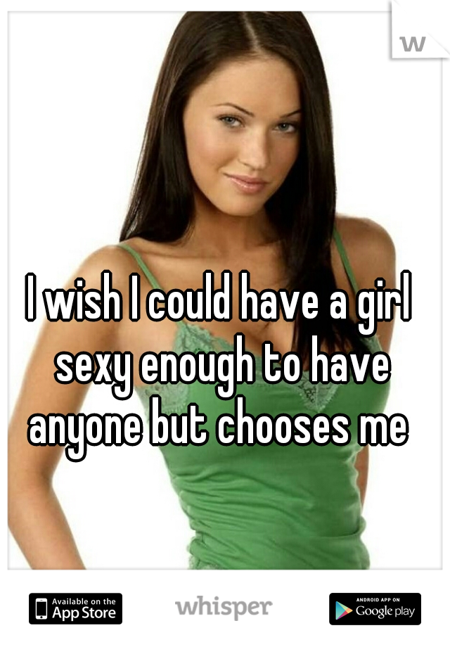 I wish I could have a girl sexy enough to have anyone but chooses me 