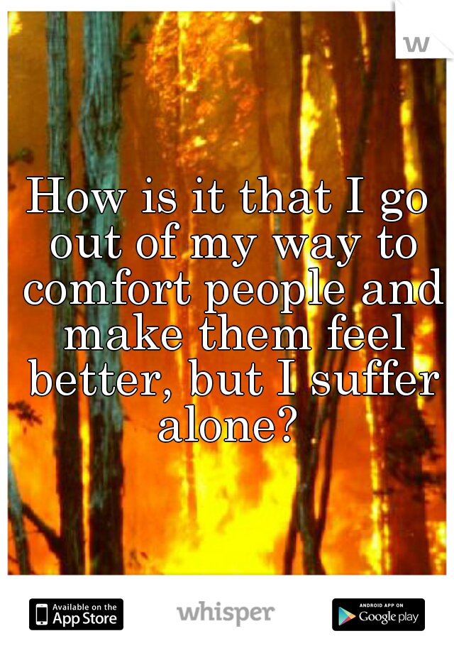 How is it that I go out of my way to comfort people and make them feel better, but I suffer alone? 