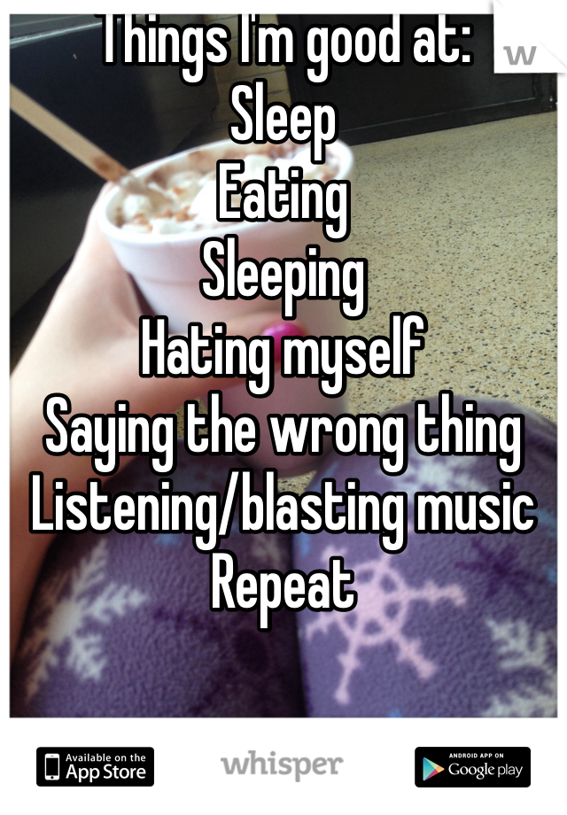 Things I'm good at: 
Sleep
Eating
Sleeping
Hating myself 
Saying the wrong thing
Listening/blasting music
Repeat 