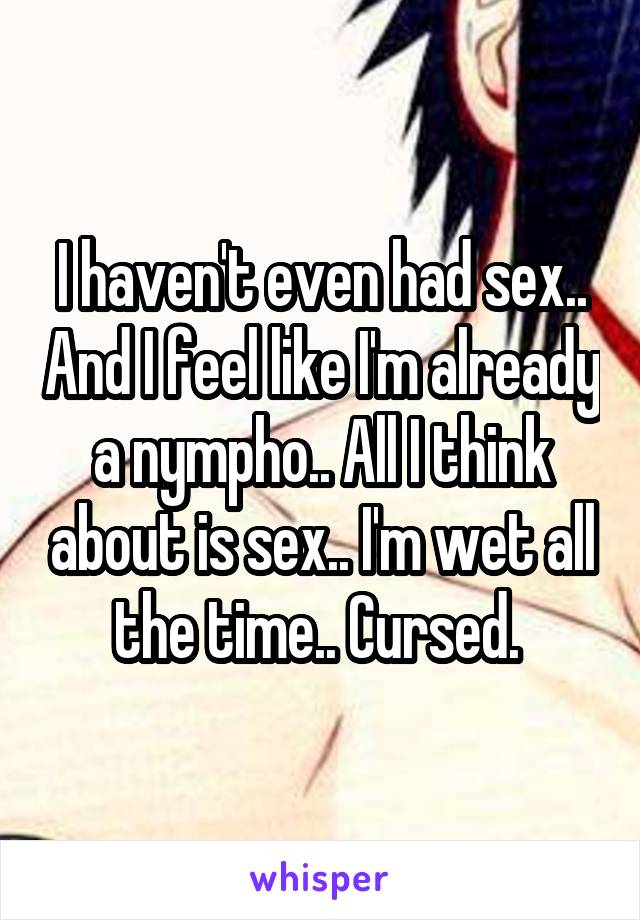 I haven't even had sex.. And I feel like I'm already a nympho.. All I think about is sex.. I'm wet all the time.. Cursed. 