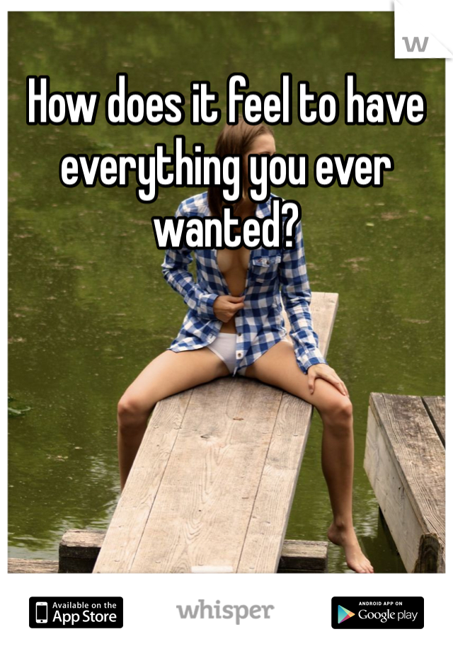 How does it feel to have everything you ever wanted?