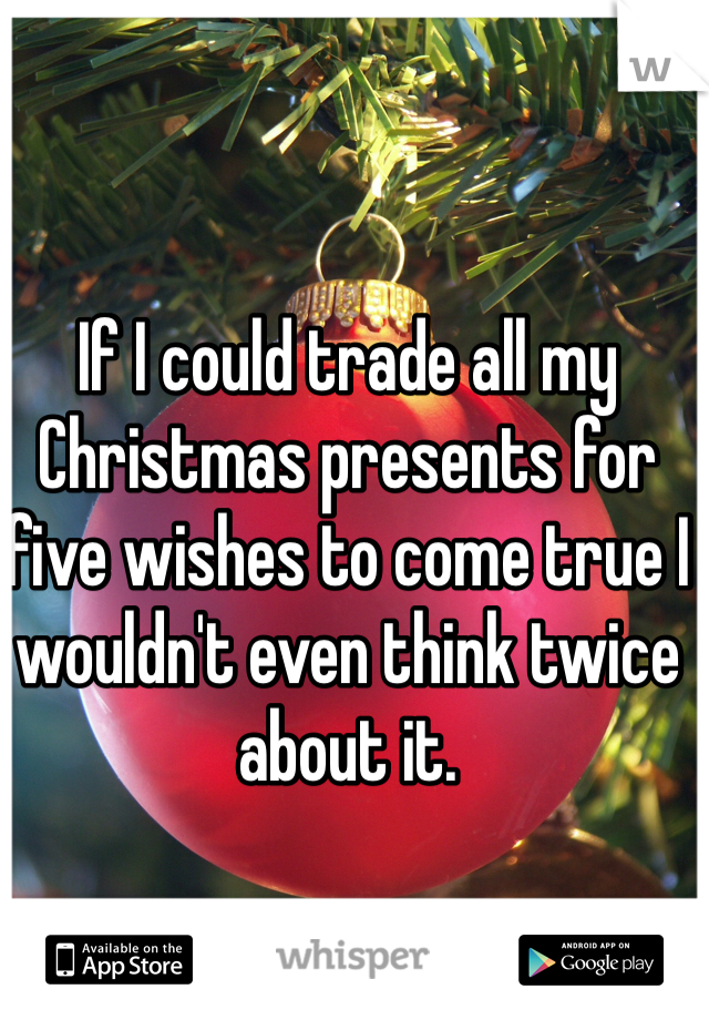 If I could trade all my Christmas presents for five wishes to come true I wouldn't even think twice about it. 