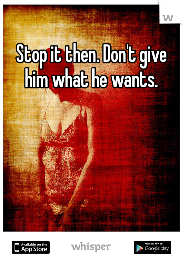 Stop it then. Don't give him what he wants. 