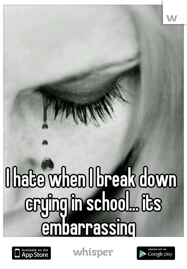 I hate when I break down crying in school... its embarrassing
