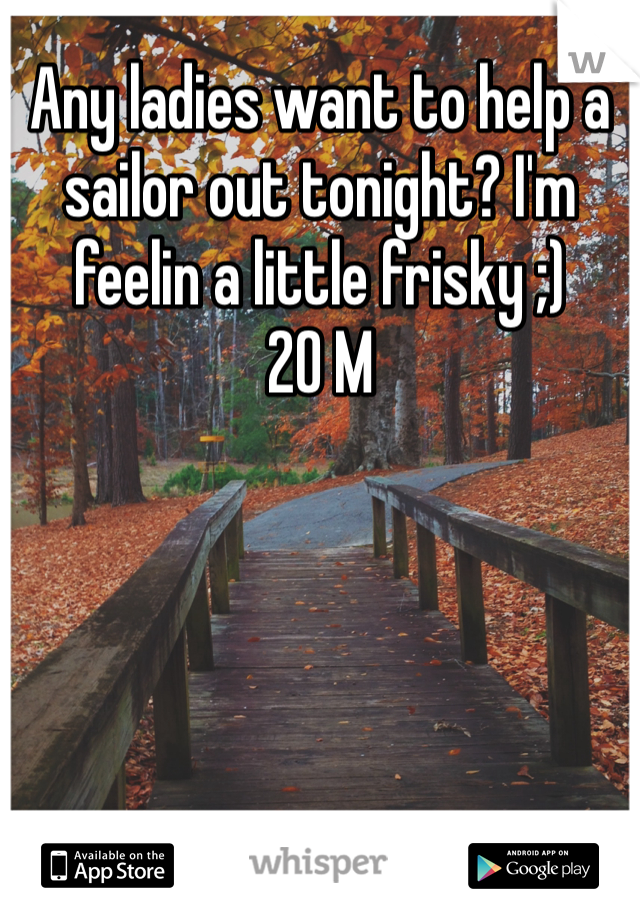 Any ladies want to help a sailor out tonight? I'm feelin a little frisky ;)
20 M