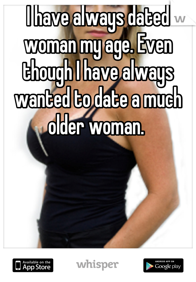 I have always dated woman my age. Even though I have always wanted to date a much older woman. 