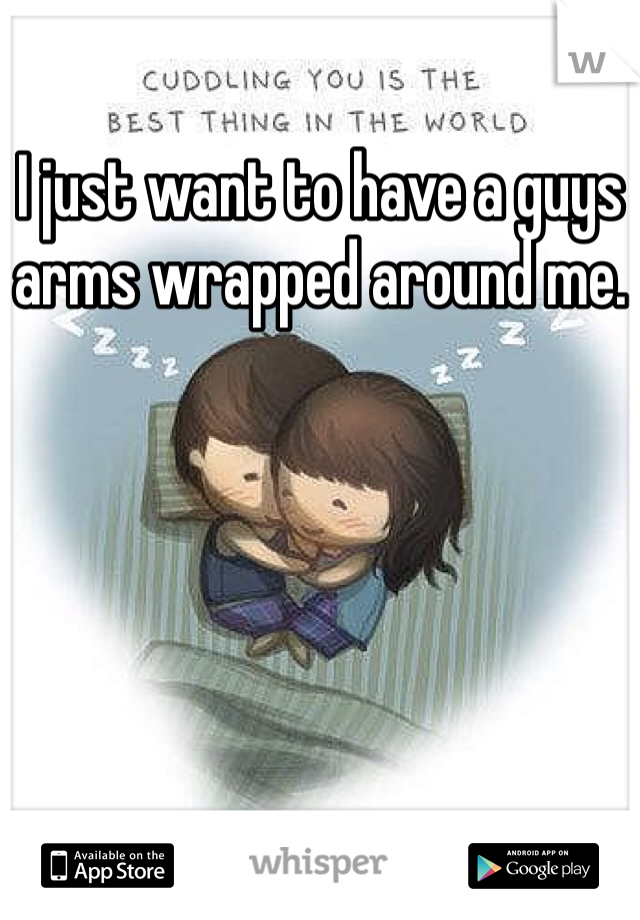 I just want to have a guys arms wrapped around me.