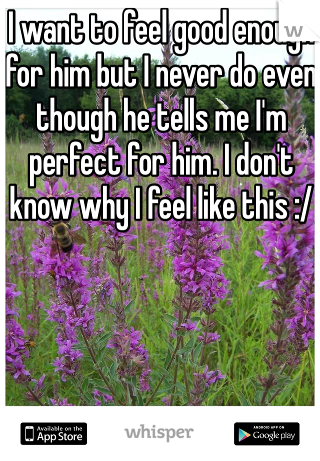 I want to feel good enough for him but I never do even though he tells me I'm perfect for him. I don't know why I feel like this :/