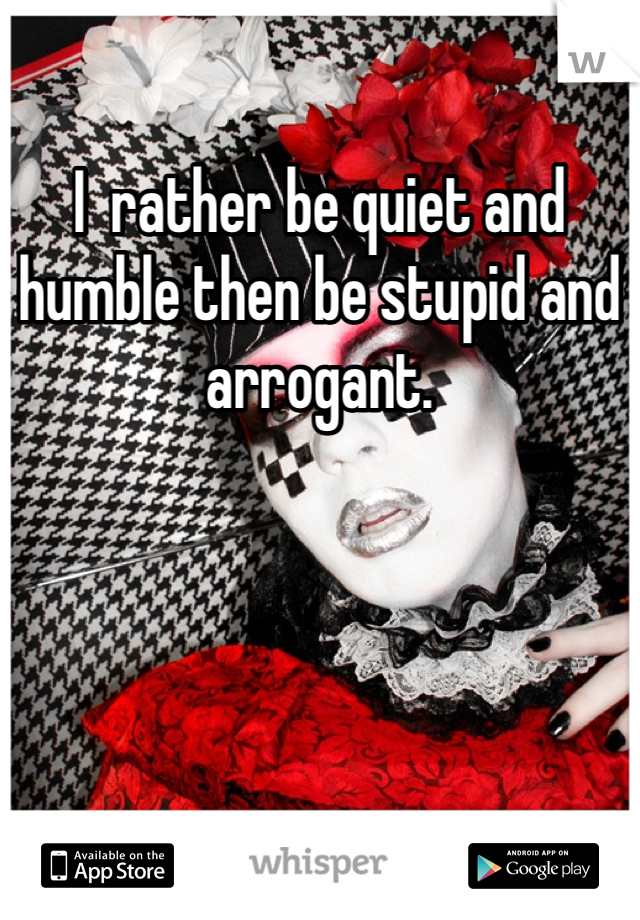 I  rather be quiet and humble then be stupid and arrogant. 