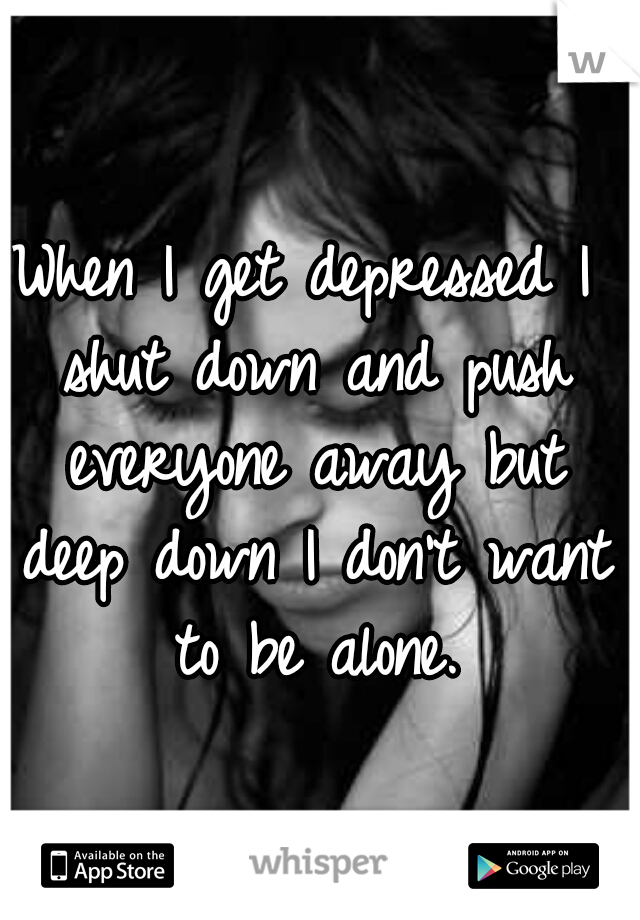 When I get depressed I shut down and push everyone away but deep down I don't want to be alone.