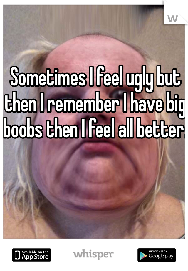 Sometimes I feel ugly but then I remember I have big boobs then I feel all better. 


