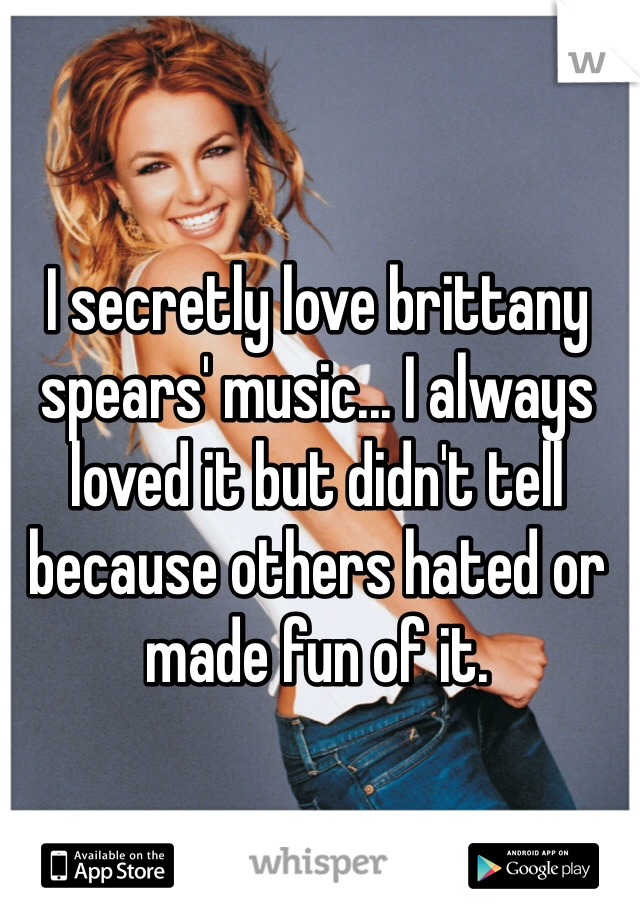 I secretly love brittany spears' music... I always loved it but didn't tell because others hated or made fun of it.