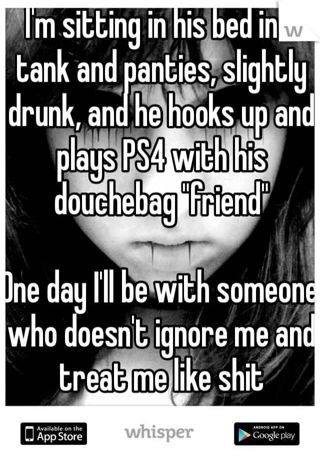 I'm sitting in his bed in a tank and panties, slightly drunk, and he hooks up and plays PS4 with his douchebag "friend"

One day I'll be with someone who doesn't ignore me and treat me like shit