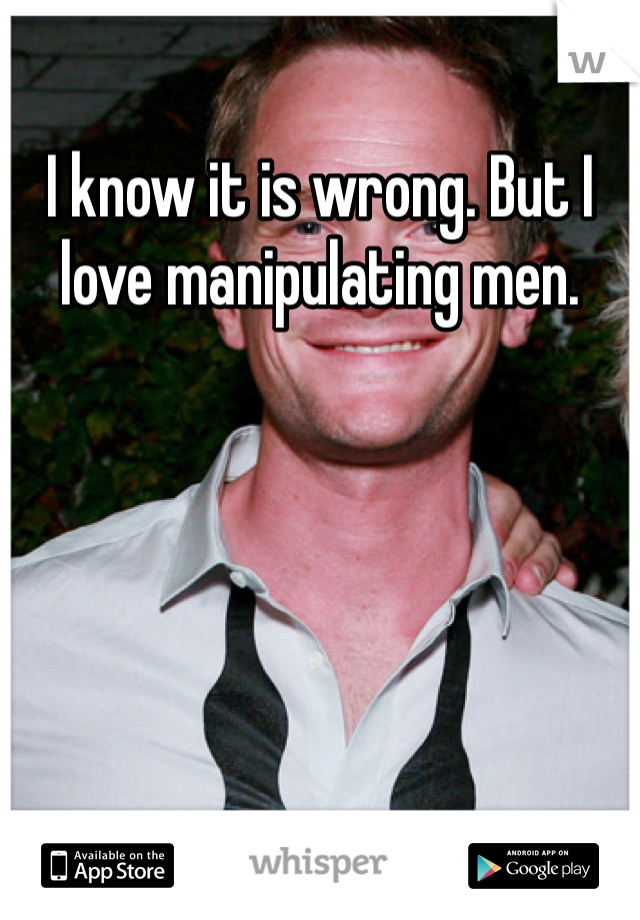I know it is wrong. But I love manipulating men. 