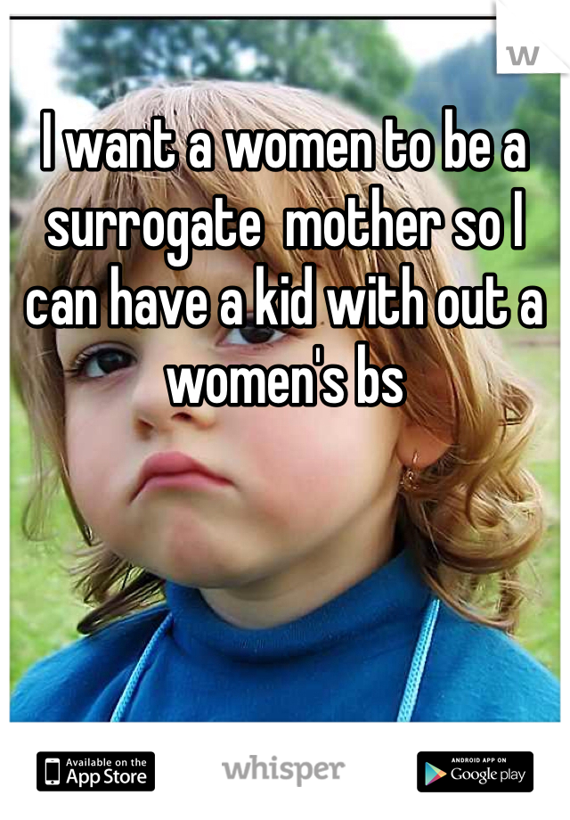 I want a women to be a surrogate  mother so I can have a kid with out a women's bs