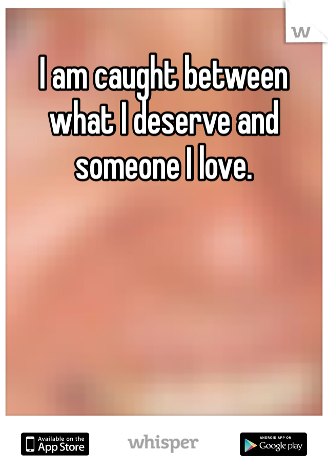 I am caught between what I deserve and someone I love. 