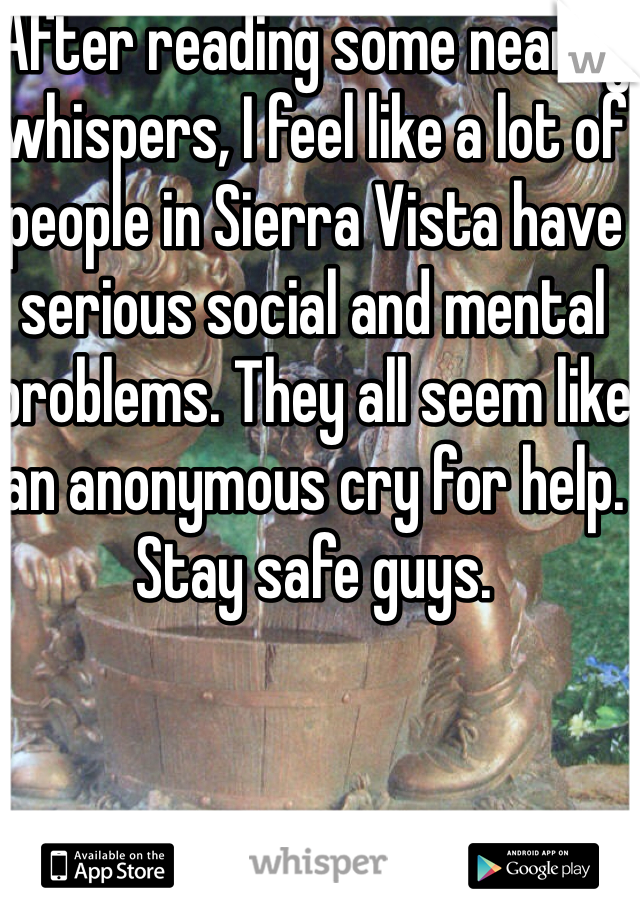 After reading some nearby whispers, I feel like a lot of people in Sierra Vista have serious social and mental problems. They all seem like an anonymous cry for help. Stay safe guys. 