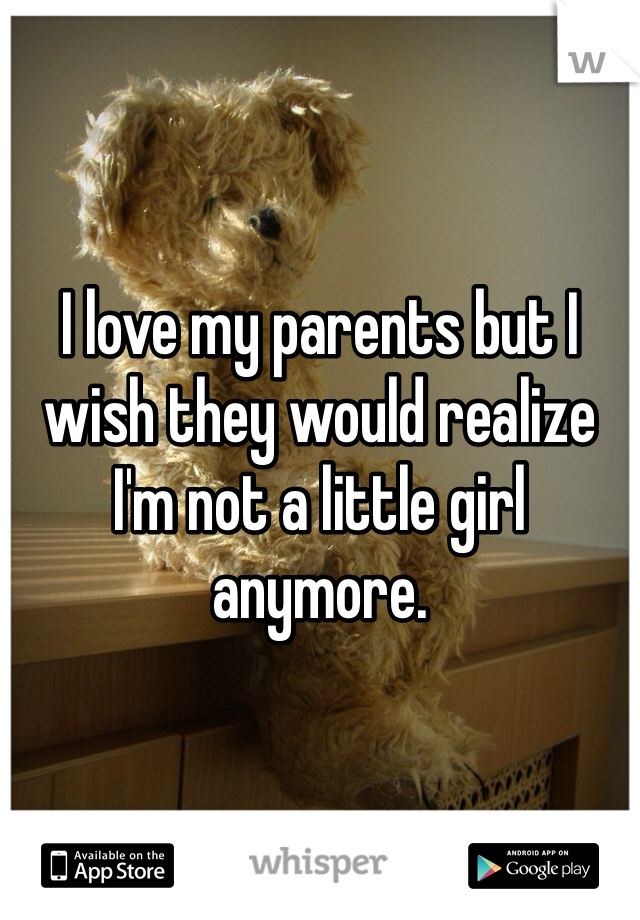 I love my parents but I wish they would realize I'm not a little girl anymore. 
