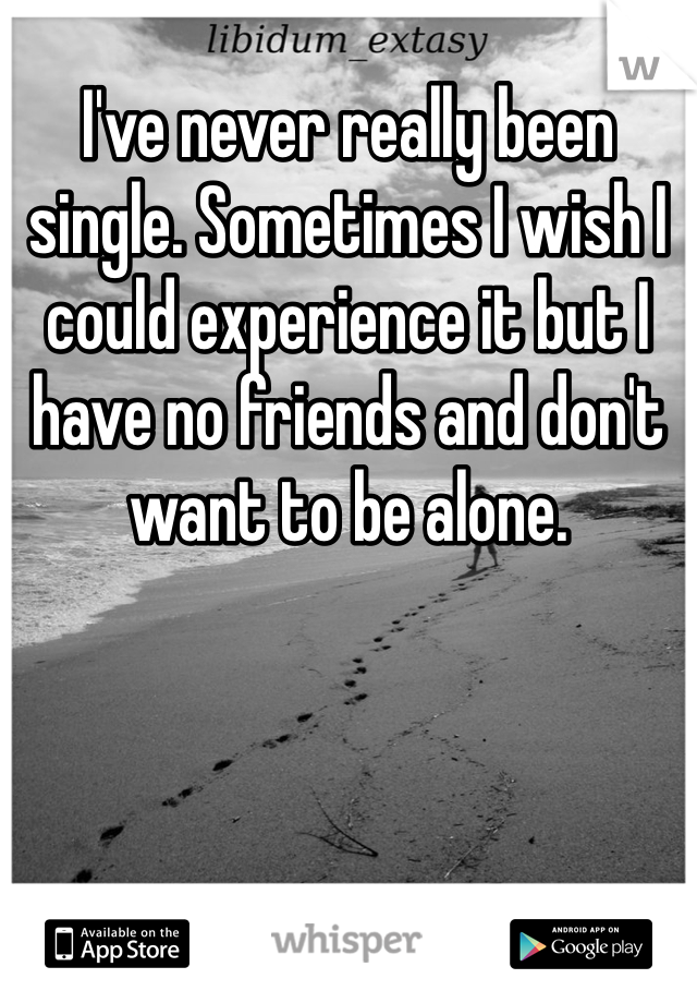 I've never really been single. Sometimes I wish I could experience it but I have no friends and don't want to be alone. 