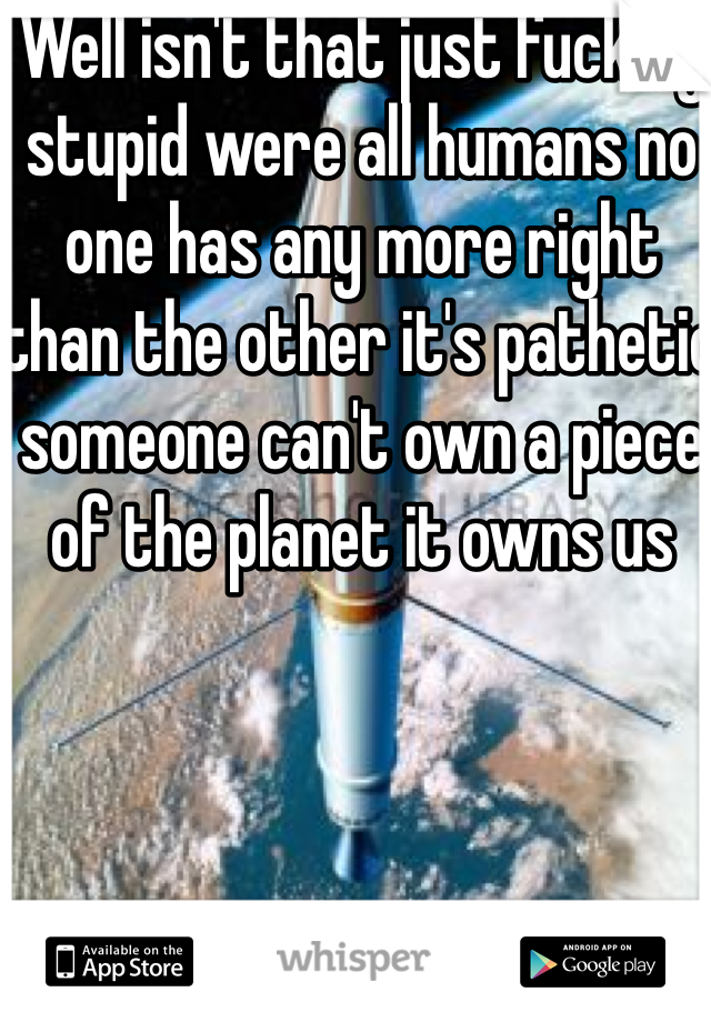 Well isn't that just fucking stupid were all humans no one has any more right than the other it's pathetic someone can't own a piece of the planet it owns us 