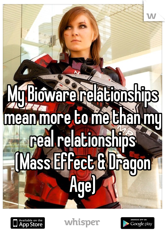 My Bioware relationships mean more to me than my real relationships 
(Mass Effect & Dragon Age)