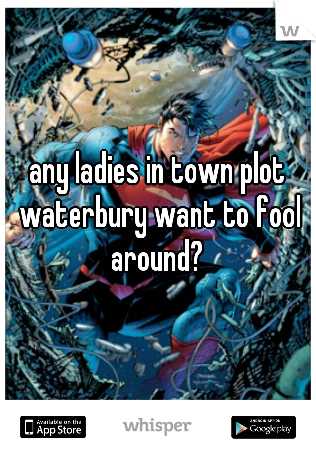any ladies in town plot waterbury want to fool around? 