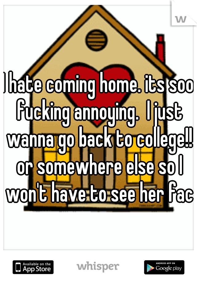 I hate coming home. its soo fucking annoying.  I just wanna go back to college!! or somewhere else so I won't have to see her face