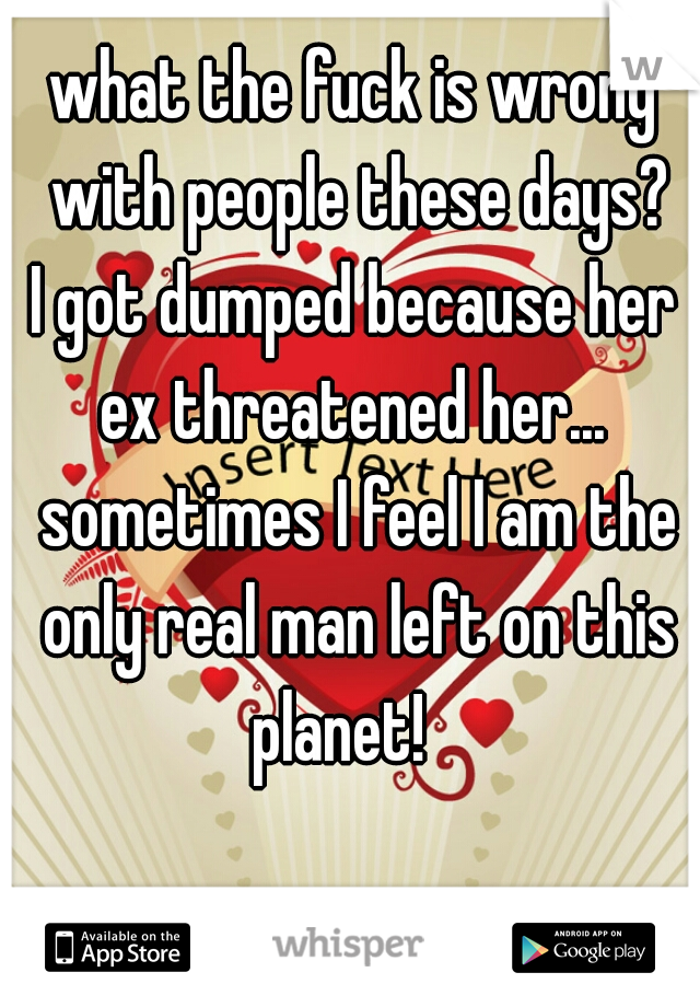what the fuck is wrong with people these days?
I got dumped because her ex threatened her...  sometimes I feel I am the only real man left on this planet!   