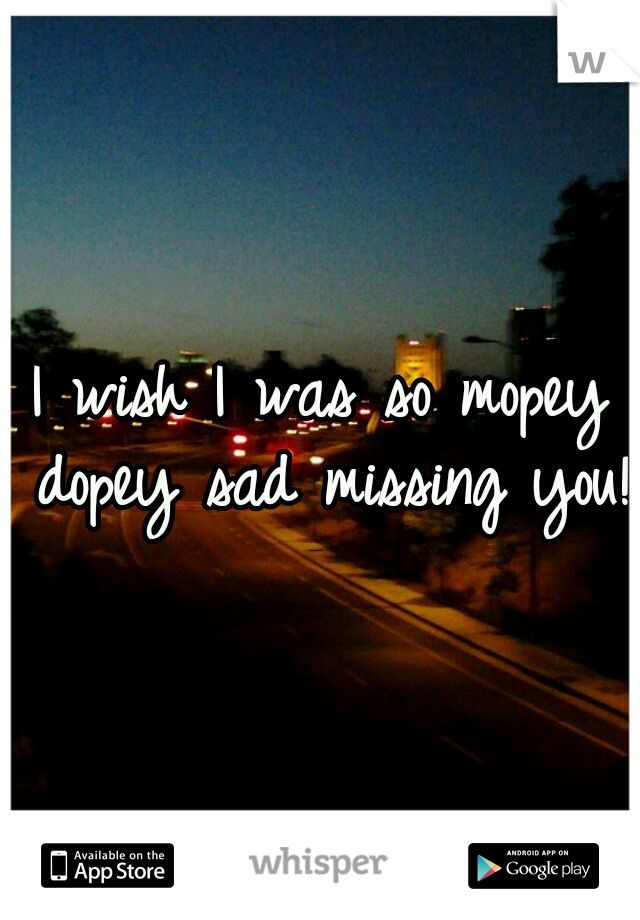 I wish I was so mopey dopey sad missing you! 