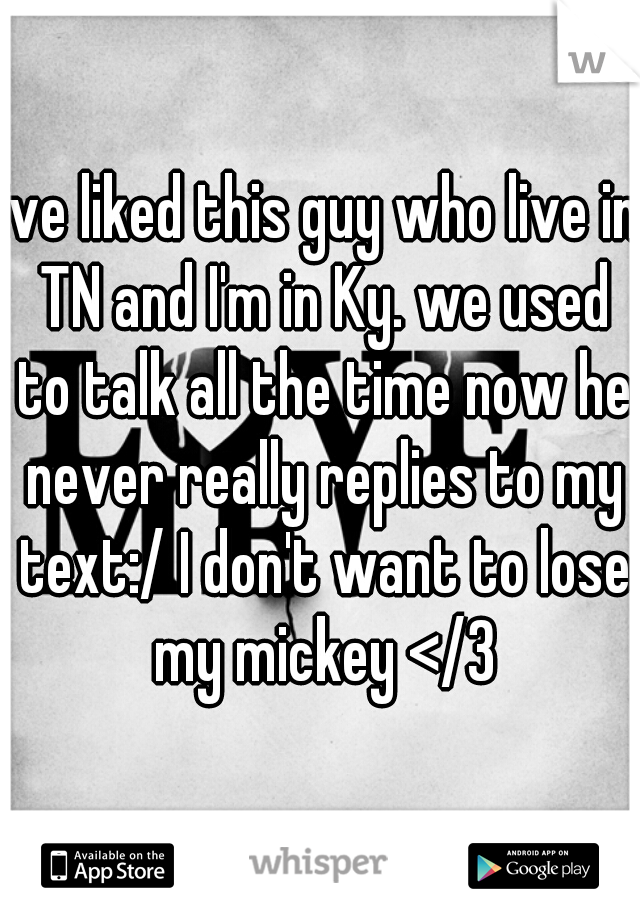 ive liked this guy who live in TN and I'm in Ky. we used to talk all the time now he never really replies to my text:/ I don't want to lose my mickey </3