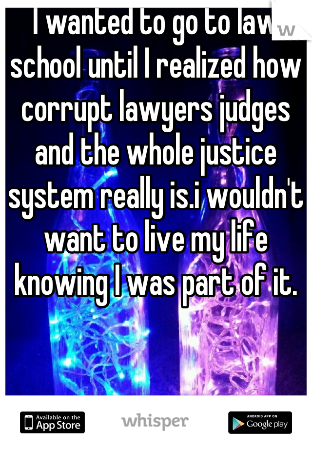 I wanted to go to law school until I realized how corrupt lawyers judges and the whole justice system really is.i wouldn't want to live my life knowing I was part of it.