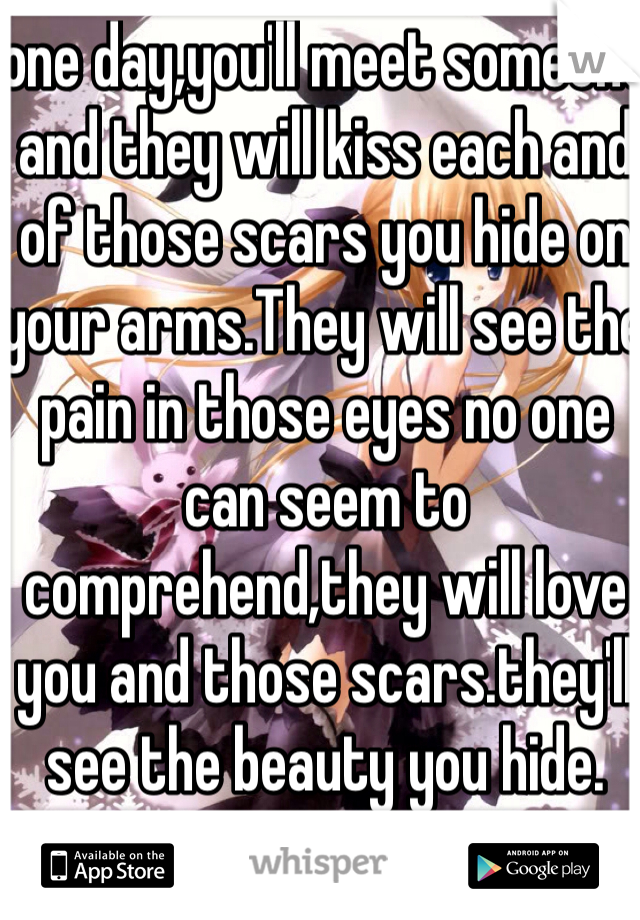 one day,you'll meet someone and they will kiss each and  of those scars you hide on your arms.They will see the pain in those eyes no one can seem to comprehend,they will love you and those scars.they'll see the beauty you hide.