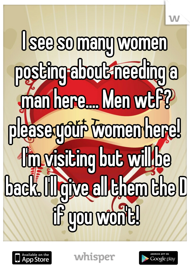I see so many women posting about needing a man here.... Men wtf? please your women here!  I'm visiting but will be back. I'll give all them the D if you won't!