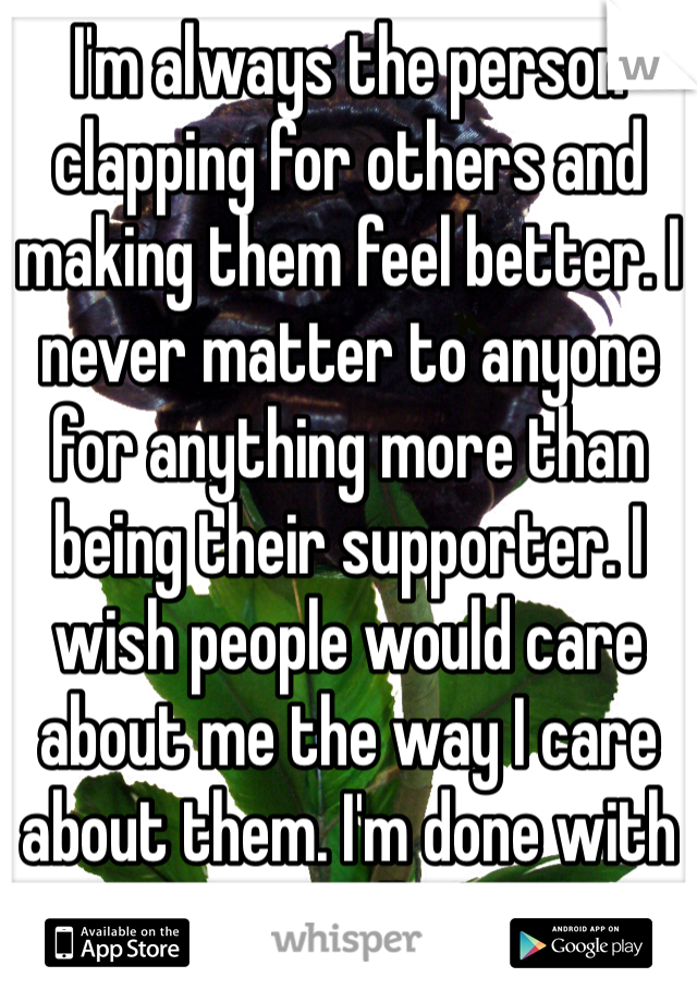 I'm always the person clapping for others and making them feel better. I never matter to anyone for anything more than  being their supporter. I wish people would care about me the way I care about them. I'm done with it all 