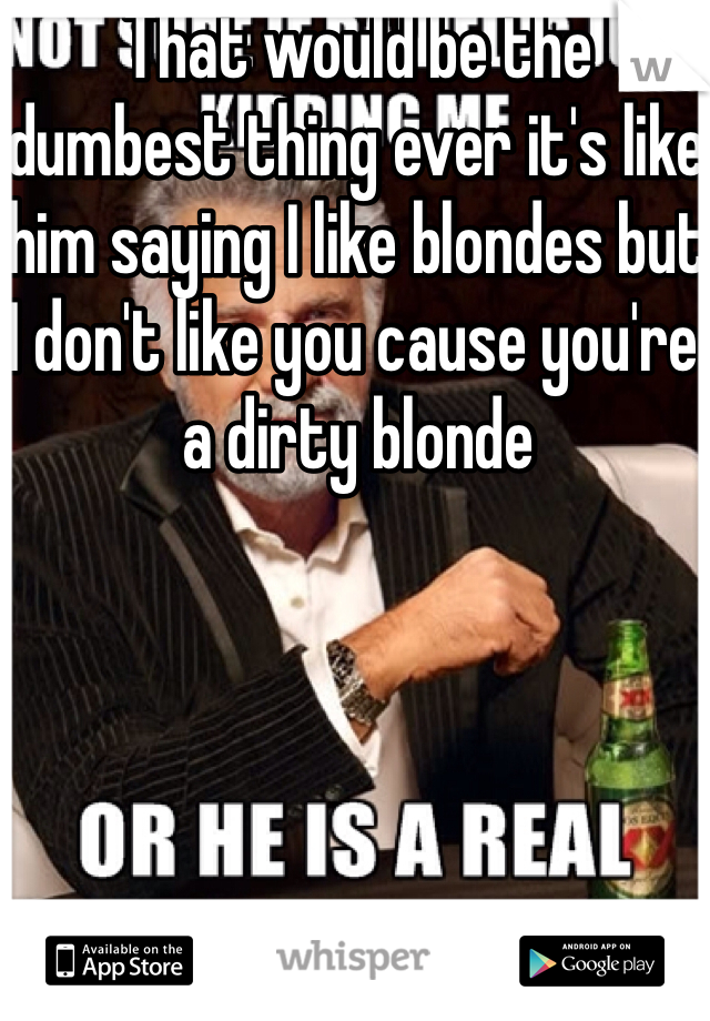 That would be the dumbest thing ever it's like him saying I like blondes but I don't like you cause you're a dirty blonde