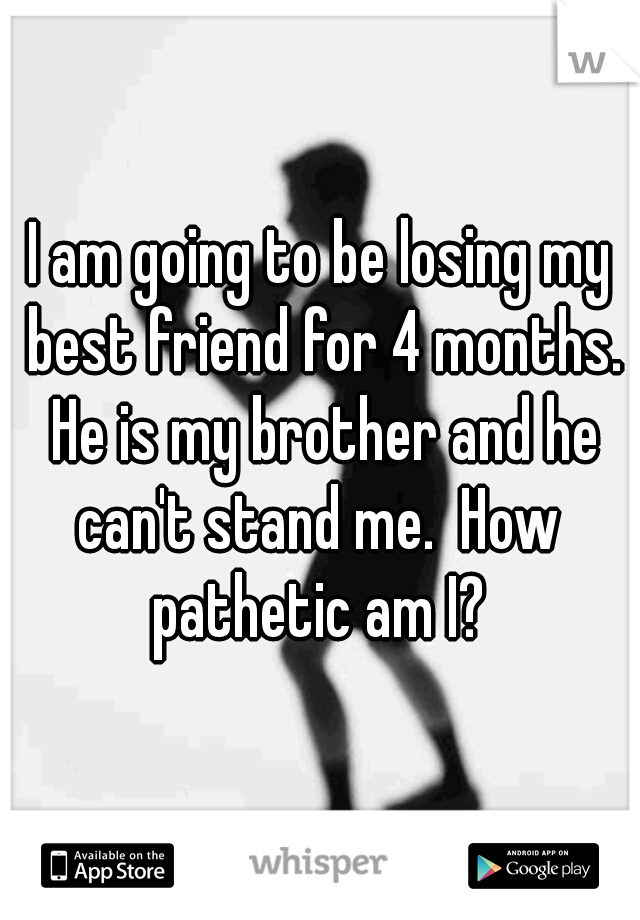 I am going to be losing my best friend for 4 months. He is my brother and he can't stand me.  How  pathetic am I? 